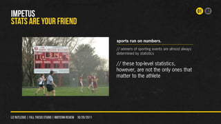 01 02
IMPETUS
STATS ARE YOUr FRIEND
                                                                sports run on numbers.
                                                                // winners of sporting events are almost always
                                                                determined by statistics

                                                                // these top-level statistics,
                                                                however, are not the only ones that
                                                                matter to the athlete




liz rutledge | fall thesis studio | MIDTERM REVIEW 10/20/2011
 