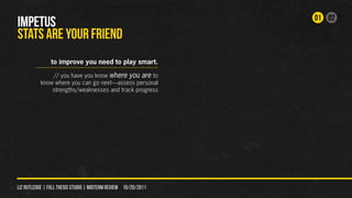 01 02
IMPETUS
STATS ARE YOUr FRIEND
                to improve you need to play smart.

               // you have you know where you are to
           know where you can go next—assess personal
               strengths/weaknesses and track progress




liz rutledge | fall thesis studio | MIDTERM REVIEW 10/20/2011
 