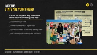 01 02
IMPETUS
STATS ARE YOUr FRIEND
        if stats are so great, why don’t some
        teams record accurate game stats?

        // scorekeeping is hard!

        // more scorekeepers = higher costs

        // parent volunteers face a steep learning curve

        // the current paper-based system is a mess!




liz rutledge | fall thesis studio | MIDTERM REVIEW 10/20/2011
 