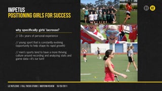 01 02
IMPETUS
POSITIONING GIRLS FOR SUCCESS

        why specifically girls’ lacrosse?
        // 18+ years of personal experience

        // young sport that is constantly evolving
        (opportunity to help shape its rapid growth)

        // men’s sports tend to have a more thriving
        culture around recording and analyzing stats and
        game data—it’s our turn!




liz rutledge | fall thesis studio | MIDTERM REVIEW 10/20/2011
 