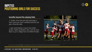 01 02
IMPETUS
POSITIONING GIRLS FOR SUCCESS

        benefits beyond the playing field.
        // studies show that girls that participate in
        team sports are more confident/assertive and
        gain critical life skills

        // girls participating in sports have better
        grades, higher graduation rates, and are more
        likely to go to college than non-athlete females




       American Association of University Women (AAUW). “Title IX Athletic Statistics.” Accessed 10/12, 2011. Retrieved from http://www.aauw.org/act/laf/library/athleticStatistics.cfm.




liz rutledge | fall thesis studio | MIDTERM REVIEW 10/20/2011
 