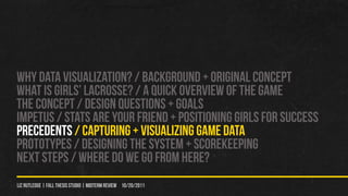 WHY DATA VISUALIZATION? / Background + original concept
WHAT IS GIRLS’ LACROSSE? / A QUICK OVERVIEW OF THE GAME
THE CONCEPT / DESIGN QUeSTIONS + GOALS
IMPETUS / STATS ARE YOUr FRIEND + POSITIONING GIRLS FOR SUCCESS
PRECEDENTS / CAPTURING + VISUALIZING GAME DATA
PROTOTYPES / Designing the system + scorekeeping
NEXT STEPS / WHERE DO WE GO FROM HERE?
liz rutledge | fall thesis studio | MIDTERM REVIEW 10/20/2011
 
