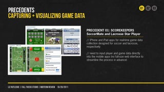 01 02 03
PRECEDENTS
CAPTURING + VISUALIZING GAME DATA
                                                                PRECEDENT 01: SCOREKEEPERS
                                                                SoccerMate and Lacrosse Star Player
                                                                // iPhone and iPad apps for real-time game data
                                                                collection designed for soccer and lacrosse,
                                                                respectively

                                                                // need to input player and game data directly
                                                                into the mobile apps (no full-size web interface to
                                                                streamline the process in advance)




liz rutledge | fall thesis studio | MIDTERM REVIEW 10/20/2011
 