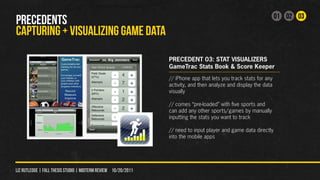 01 02 03
PRECEDENTS
CAPTURING + VISUALIZING GAME DATA
                                                                PRECEDENT 03: STAT VISUALIZERS
                                                                GameTrac Stats Book & Score Keeper
                                                                // iPhone app that lets you track stats for any
                                                                activity, and then analyze and display the data
                                                                visually

                                                                // comes “pre-loaded” with five sports and
                                                                can add any other sports/games by manually
                                                                inputting the stats you want to track

                                                                // need to input player and game data directly
                                                                into the mobile apps




liz rutledge | fall thesis studio | MIDTERM REVIEW 10/20/2011
 