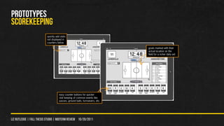 PROTOTYPES
scorekeeping
                          quickly add stats
                          not displayed in
                          counters below

                                                                              goals marked with their
                                                                              actual location on the
                                                                              field for a richer data set




                                     easy counter buttons for quicker
                                     stat keeping of common events like
                                     passes, ground balls, turnoevers, etc.




liz rutledge | fall thesis studio | MIDTERM REVIEW 10/20/2011
 