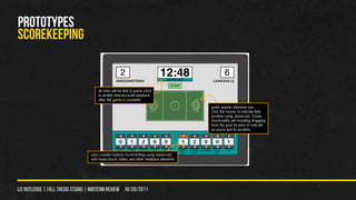 PROTOTYPES
scorekeeping


                                      all stats will be tied to game clock
                                      to enable time-accurate playback
                                      after the game is complete
                                                                                        goals appear wherever you
                                                                                        click the mouse to indicate field
                                                                                        position using Javascript. Future
                                                                                        functionality will including dragging
                                                                                        from the goal location to indicate
                                                                                        an assist and its location.




                                  easy counter buttons incrementing using Javascript,
                                  with hover/touch states and other feedback elements




liz rutledge | fall thesis studio | MIDTERM REVIEW 10/20/2011
 