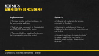 NEXT STEPS
WHERE DO WE GO FROM HERE?
        Implementation                                          Research
        // Continue to refine sketches/prototypes for           // Follow up with contacts in the lacrosse
        the scorekeeping application                            community for feedback

        // Build out more components of the application         // Reach out to youth teams in the area to
        with HTML/CSS/Javascript for testing                    establish a local connection for observation and
                                                                user testing
        // Sketch and build out a variety of prototypes
        for the visualization side of the project               // Research what types of visualization tools/
                                                                techniques would be the most useful for
                                                                displaying sports statistics data and start
                                                                designing!




liz rutledge | fall thesis studio | MIDTERM REVIEW 10/20/2011
 