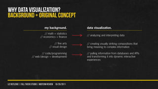 WHY DATA VISUALIZATION?
Background + original concept
                                      my background.            data visualization.
                                      // math + statistics
                                                                // analyzing and interpreting data
                                  // economics + finance

                                                // fine arts    // creating visually striking compositions that
                                           // visual design     bring meaning to complex information

                                  // code/programming           // pulling information from databases and APIs
                         // web (design + development)          and transforming it into dynamic interactive
                                                                experiences




liz rutledge | fall thesis studio | MIDTERM REVIEW 10/20/2011
 