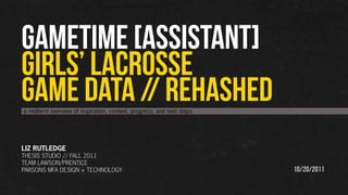 GAMETIME [assistant]
GIRLS’ LACROSSE
GAME DATA // REHASHED
a midterm overview of inspiration, context, progress, and next steps




LIZ RUTLEDGE
THESIS STUDIO // FALL 2011
TEAM LAWSON/PRENTICE
PARSONS MFA DESIGN + TECHNOLOGY                                        10/20/2011
 