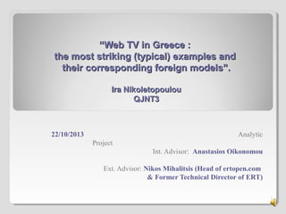 “Web TV in Greece :
the most striking (typical) examples and
their corresponding foreign models”.
Ira Nikoletopoulou
QJNT3

22/10/2013

Analytic
Project
Int. Advisor: Anastasios Oikonomou
Ext. Advisor: Nikos Mihalitsis (Head of ertopen.com
& Former Technical Director of ERT)
1

 