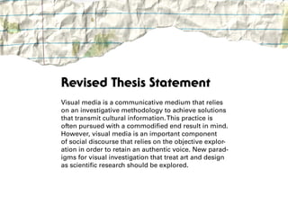 Revised Thesis Statement
Visual media is a communicative medium that relies
on an investigative methodology to achieve solutions
that transmit cultural information. This practice is
often pursued with a commodified end result in mind.
However, visual media is an important component
of social discourse that relies on the objective explor-
ation in order to retain an authentic voice. New parad-
igms for visual investigation that treat art and design
as scientific research should be explored.
 