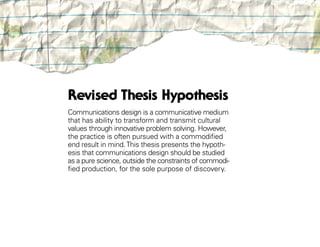 Revised Thesis Hypothesis
Communications design is a communicative medium
that has ability to transform and transmit cultural
values through innovative problem solving. However,
the practice is often pursued with a commodified
end result in mind. This thesis presents the hypoth-
esis that communications design should be studied
as a pure science, outside the constraints of commodi-
fied production, for the sole purpose of discovery.
 