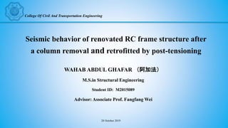 Seismic behavior of renovated RC frame structure after
a column removal and retrofitted by post-tensioning
WAHAB ABDUL GHAFAR （阿加法）
M.S.in Structural Engineering
Student ID: M2015089
Advisor: Associate Prof. Fangfang Wei
College Of Civil And Transportation Engineering
28 October 2019
 