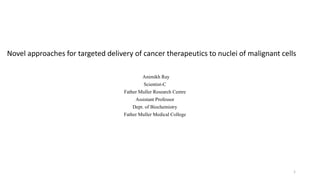 Novel approaches for targeted delivery of cancer therapeutics to nuclei of malignant cells
Animikh Ray
Scientist-C
Father Muller Research Centre
Assistant Professor
Dept. of Biochemistry
Father Muller Medical College
1
 