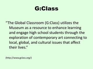 G:Class

“The Global Classroom (G:Class) utilizes the
  Museum as a resource to enhance learning
  and engage high school students through the
  exploration of contemporary art connecting to
  local, global, and cultural issues that affect
  their lives.”

(http://www.gclass.org/)
 