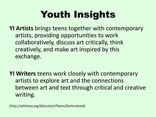 Youth Insights
YI Artists brings teens together with contemporary
   artists, providing opportunities to work
   collaboratively, discuss art critically, think
   creatively, and make art inspired by this
   exchange.

YI Writers teens work closely with contemporary
   artists to explore art and the connections
   between art and text through critical and creative
   writing.
(http://whitney.org/Education/Teens/GetInvolved)
 