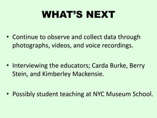WHAT’S NEXT

• Continue to observe and collect data through
  photographs, videos, and voice recordings.

• Interviewing the educators; Carda Burke, Berry
  Stein, and Kimberley Mackensie.

• Possibly student teaching at NYC Museum School.
 