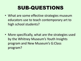 SUB-QUESTIONS
• What are some effective strategies museum
  educators use to teach contemporary art to
  high school students?

• More specifically, what are the strategies used
  by the Whitney Museum’s Youth Insights
  program and New Museum’s G:Class
  program?
 