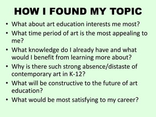 HOW I FOUND MY TOPIC
• What about art education interests me most?
• What time period of art is the most appealing to
  me?
• What knowledge do I already have and what
  would I benefit from learning more about?
• Why is there such strong absence/distaste of
  contemporary art in K-12?
• What will be constructive to the future of art
  education?
• What would be most satisfying to my career?
 