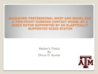 BACKWARD PRECESSIONAL WHIP AND WHIRL FOR A TWO-POINT RUBBING CONTACT MODEL OF A RIGID ROTOR SUPPORTED BY AN ELASTICALLY SUPPORTED RIGID STATOR Master’s Thesis By Dhruv D. Kumar 