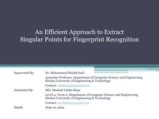 An Efficient Approach to Extract
    Singular Points for Fingerprint Recognition




Supervised By:   Dr. Muhammad Sheikh Sadi
                 Associate Professor, Department of Computer Science and Engineering,
                 Khulna University of Engineering & Technology
                 Contact: sheikhsadi@gmail.com
Submitted By:    MD. Mesbah Uddin Khan
                 Level-4, Term-2, Department of Computer Science and Engineering,
                 Khulna University of Engineering & Technology
                 Contact: mesbahuk@gmail.com
Dated:           June 10, 2012
 