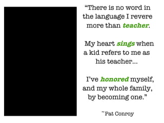 “ There is no word in  the language I revere more than  teacher . My heart  sings  when  a kid refers to me as  his teacher...  I’ve  honored  myself, and my whole family,  by becoming one.” ~Pat Conroy 