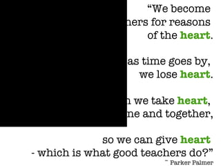 “ We become  teachers for reasons  of the  heart . d   But often, as time goes by,  we lose  heart . d   How can we take  heart ,  alone and together, d   so we can give  heart   - which is what good teachers do?” ~ Parker Palmer 