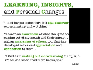 LEARNING, INSIGHTS,  and  P ersonal  C hanges “ I find myself being more of a  self-observer , experimenting and watching…  “ There’s an  awareness  of what thoughts are coming out of my mouth and their impact… and an  awareness   of others , too, that has developed into a real  appreciation  and  connection  to them… “ I find I am  seeking out more learning  for myself…  it’s caused me to read more books, too.” ~ Doug 