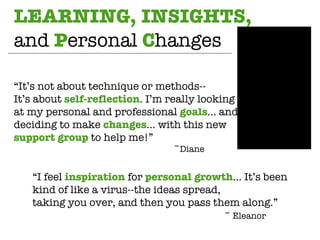 LEARNING, INSIGHTS,  and  P ersonal  C hanges “ It’s not about technique or methods-- It’s about  self-reflection . I’m really looking  at my personal and professional  goals … and deciding to make  changes … with this new  support group  to help me!” ~Diane “ I feel  inspiration  for  personal growth … It’s been kind of like a virus--the ideas spread, taking you over, and then you pass them along.” ~ Eleanor 