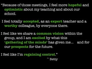 “ Because of those meetings, I feel more  hopeful  and  optimistic  about my teaching and about our school. j I feel totally  accepted , as an  expert  teacher and a  worthy  colleague, by everyone there.  j I feel like we share a  common vision  within the group, and I am  excited  by what this  ‘gathering of the minds’  has given me…    and for our  prospects  for the future.  j I feel like I’m  regaining control .” ~ Betty 