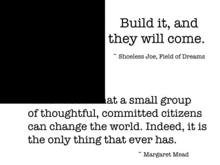 Build it, and  they will come. ~ Shoeless Joe, Field of Dreams Never doubt that a small group  of thoughtful, committed citizens can change the world. Indeed, it is the only thing that ever has. ~ Margaret Mead 