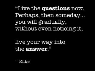 “ Live the  questions  now. Perhaps, then someday… you will gradually,  without even noticing it,   live your way into the  answer .”   ~ Rilke 