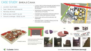 CASE STUDY: BHIKAJI CAMA
• 2 LEVEL CIRCULATION ENSURES SEGREGATION
BETWEEN VEHICULAR AND PEDESTRIAN
MOVEMENT.

•

Location- South Delhi

•

Type : Mixed use commercial

•

Plot Area- 40 Acre

• PEDESTRIAN MOVEMENT BECOMES
CIRCUITOUS AT PLACES.

•

Built up area- 4,66,971 Sq. Mt.

•

Ground coverage – 50,051 Sq. Mt.

• PLANNING OF BUILDINGS AROUND SERVICE
COURTS. INTROVERT DESIGN SCHEME.

• VEHICULAR CIRCULATION AROUND THE
PERIPHERY.
• ARCHITECTURAL CONTROLS REGULATE THE
FACADES OF ALL BUILDINGS.

 