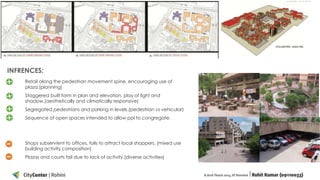 INFRENCES:
Retail along the pedestrian movement spine, encouraging use of
plaza.(planning)
Staggered built form in plan and elevation, play of light and
shadow.(aesthetically and climatically responsive)

Segregated pedestrians and parking in levels.(pedestrian vs vehicular)
Sequence of open spaces intended to allow ppl to congregate.

Shops subservient to offices, fails to attract local shoppers. (mixed use
building activity composition)
Plazas and courts fail due to lack of activity.(diverse activities)

 