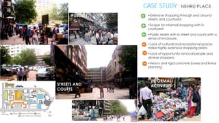 CASE STUDY: NEHRU PLACE
PUBLIC

•Extensive shopping through and around
streets and courtyard.
•Scope for informal shopping with in
courtyard
•Public realm with in street and courts with a
sense of enclosure.
•Lack of cultural and recreational spaces
make highly extensive shopping plaza.
•Lack of opportunity for local people and
diverse shoppers.
•Heavy and rigid concrete boxes and linear
planning.

STREETS AND
COURTS

INFORMAL
ACTIVITIES

 