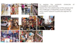 To explore the symbiotic character of
COMMERCE and CULTURE.
Explore the inter-relationships of the spaces and
the challenges of disparities cause by design
which restrict spaces to particular segment of
public .

 