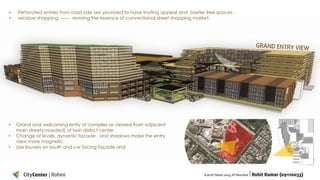 •
•

•
•
•

Perforated entries from road side are provided to have inviting appeal and barrier free spaces .
window shopping ------ reviving the essence of conventional street shopping market.

Grand and welcoming entry of complex as viewed from adjacent
main street(crowded) of twin district center.
Change of levels, dynamic facade , and shadows make the entry
view more magnetic.
Use louvers on south and s-w facing façade and

 