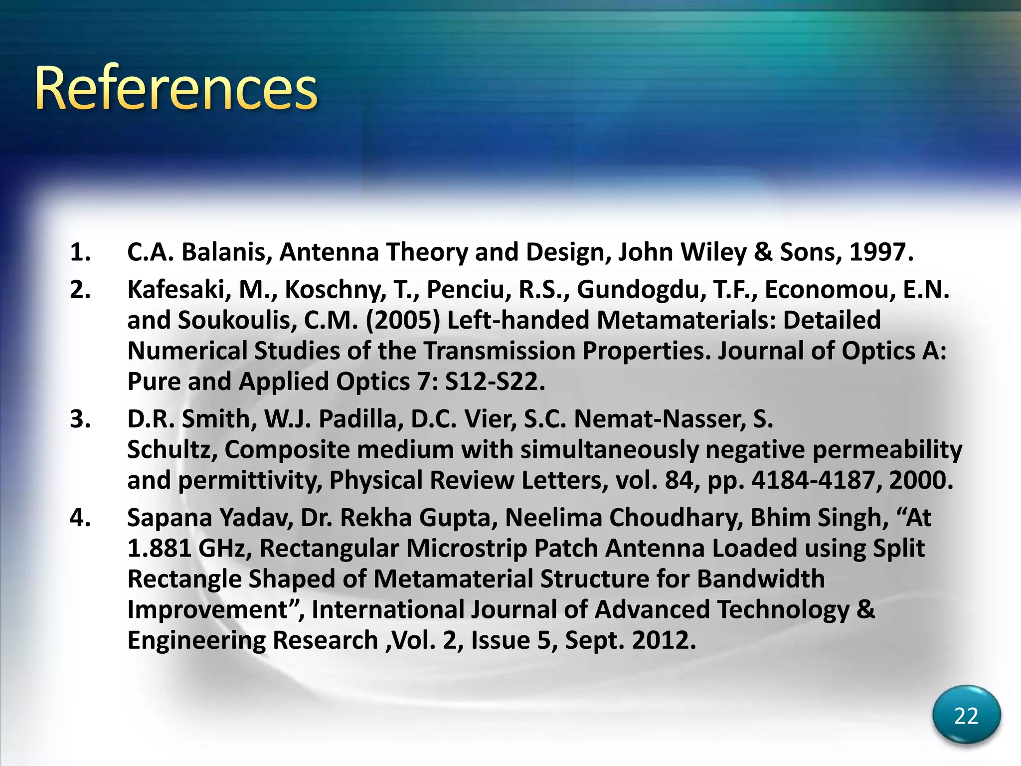 1. C.A. Balanis, Antenna Theory and Design, John Wiley & Sons, 1997.
2. Kafesaki, M., Koschny, T., Penciu, R.S., Gundogdu, T.F., Economou, E.N.
and Soukoulis, C.M. (2005) Left-handed Metamaterials: Detailed
Numerical Studies of the Transmission Properties. Journal of Optics A:
Pure and Applied Optics 7: S12-S22.
3. D.R. Smith, W.J. Padilla, D.C. Vier, S.C. Nemat-Nasser, S.
Schultz, Composite medium with simultaneously negative permeability
and permittivity, Physical Review Letters, vol. 84, pp. 4184-4187, 2000.
4. Sapana Yadav, Dr. Rekha Gupta, Neelima Choudhary, Bhim Singh, “At
1.881 GHz, Rectangular Microstrip Patch Antenna Loaded using Split
Rectangle Shaped of Metamaterial Structure for Bandwidth
Improvement”, International Journal of Advanced Technology &
Engineering Research ,Vol. 2, Issue 5, Sept. 2012.
22
 