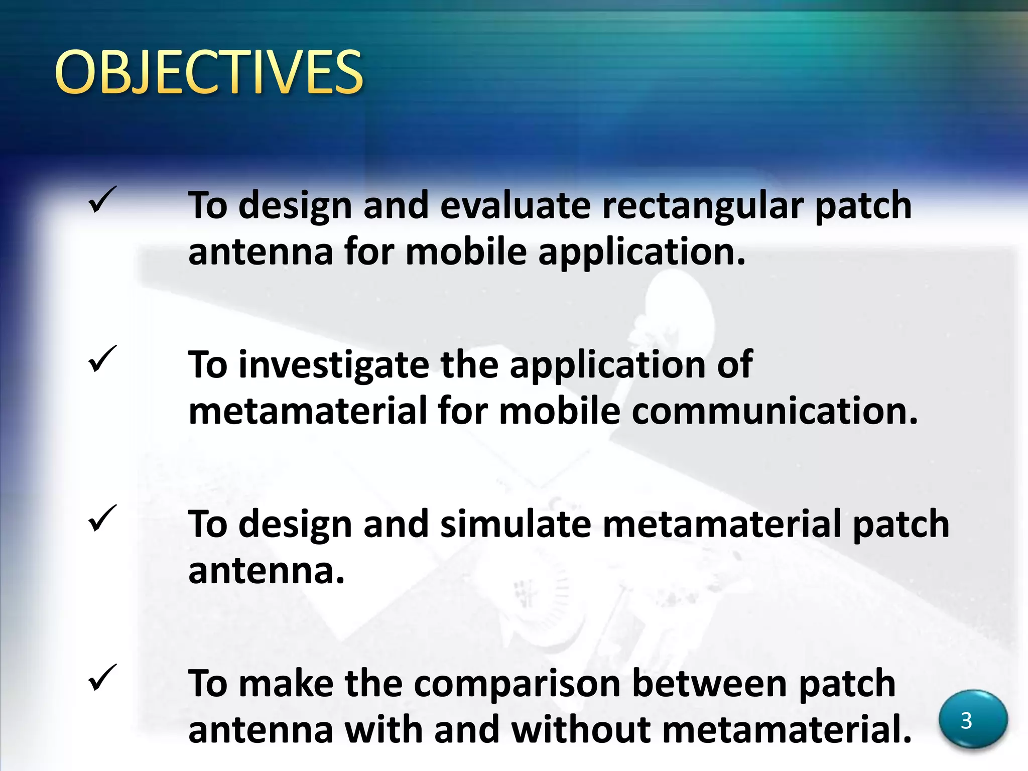  To design and evaluate rectangular patch
antenna for mobile application.
 To investigate the application of
metamaterial for mobile communication.
 To design and simulate metamaterial patch
antenna.
 To make the comparison between patch
antenna with and without metamaterial. 3
 