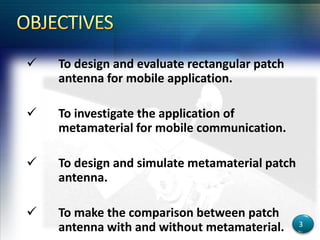  To design and evaluate rectangular patch
antenna for mobile application.
 To investigate the application of
metamaterial for mobile communication.
 To design and simulate metamaterial patch
antenna.
 To make the comparison between patch
antenna with and without metamaterial. 3
 