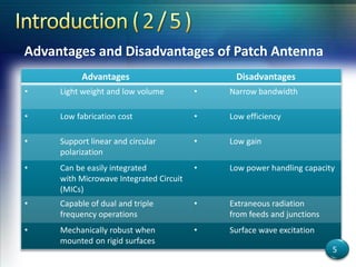 Advantages Disadvantages
• Light weight and low volume • Narrow bandwidth
• Low fabrication cost • Low efficiency
• Support linear and circular
polarization
• Low gain
• Can be easily integrated
with Microwave Integrated Circuit
(MICs)
• Low power handling capacity
• Capable of dual and triple
frequency operations
• Extraneous radiation
from feeds and junctions
• Mechanically robust when
mounted on rigid surfaces
• Surface wave excitation
Advantages and Disadvantages of Patch Antenna
5
 