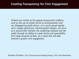 Creating Transparency for Civic Engagement




    Citizens are victims to the opaque bureaucratic artifacts,
    such as the use of archaic forms of communication and
    our disappearing public forum, as a result caused apathy
    and a weaker democracy. Communication Design, can serve
    as a neutral filter between the conflicting interests and the
    public through its ability to create clarity and accessibility
    from large amounts of data. As a result this will lead
    towards a greater civic engagement.




Elisabetta Di Stefano | M.S. Communication/Packaging Design | Prof. Tom Klinkowstein
 