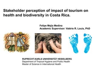 Stakeholder perception of impact of tourism on
health and biodiversity in Costa Rica.

                          Felipe Mejía Medina
                          Academic Supervisor: Valérie R. Louis, PhD




          RUPRECHT-KARLS UNIVERSITÄT HEIDELBERG
          Department of Tropical Hygiene and Public Health
          Master of Science in International Health
 