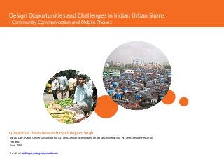 Design Opportunities and Challenges in Indian Urban Slums
- Community Communication and Mobile Phones




Qualitative Thesis Research by Abhigyan Singh
Media Lab, Aalto University School of Art and Design (previously know as University of Art and Design Helsinki)
Finland
June 2010

E-mail id: abhigyan.singh@gmail.com
 