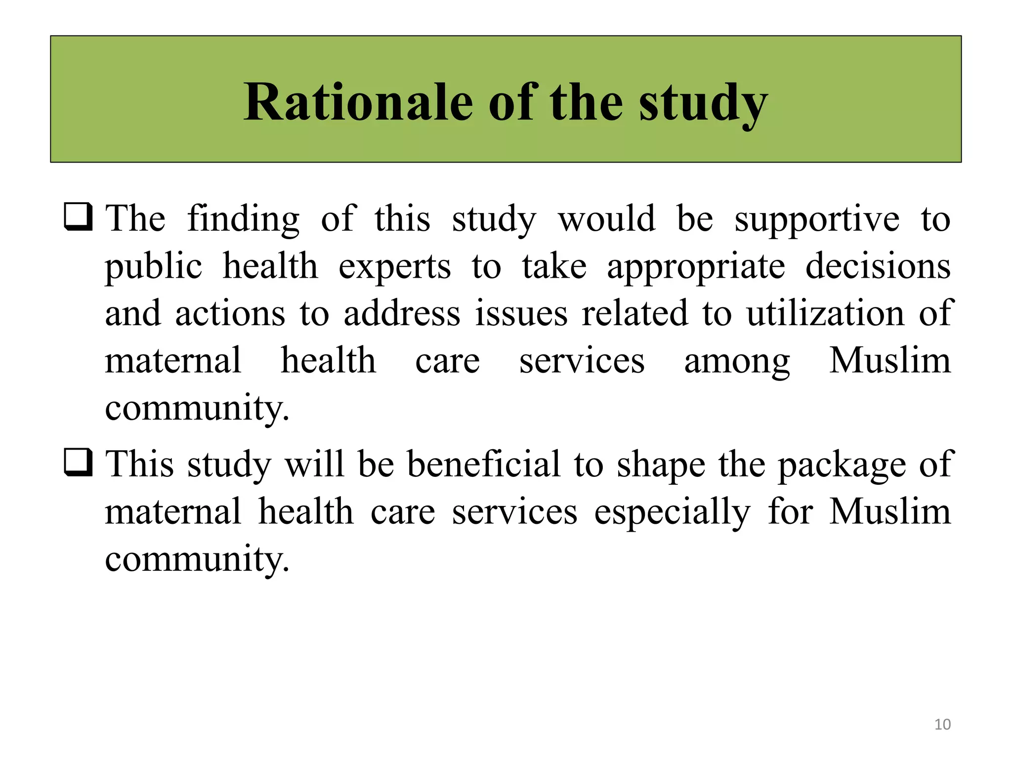Rationale of the study
 The finding of this study would be supportive to
public health experts to take appropriate decisions
and actions to address issues related to utilization of
maternal health care services among Muslim
community.
 This study will be beneficial to shape the package of
maternal health care services especially for Muslim
community.
10
 