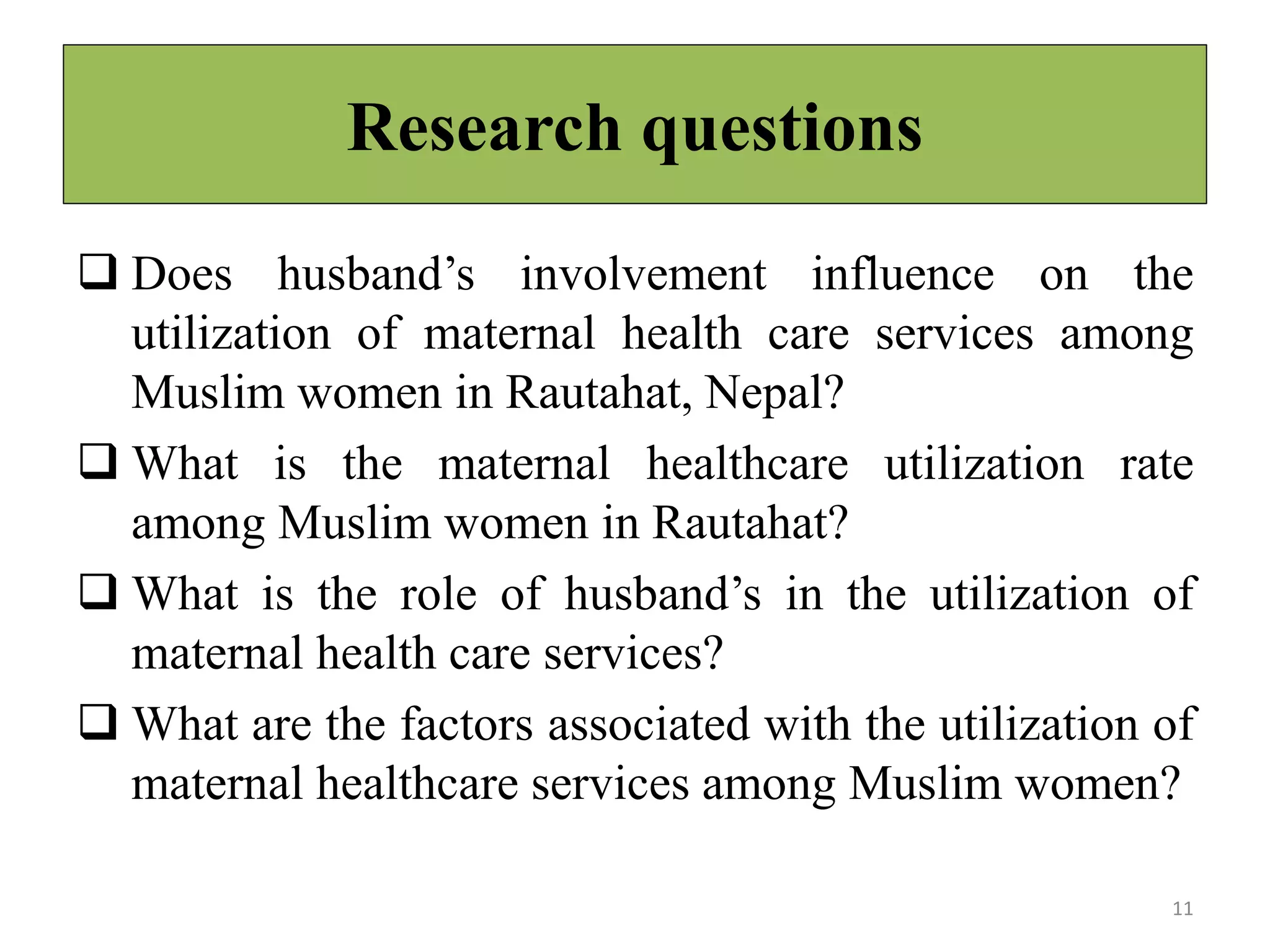 Research questions
 Does husband’s involvement influence on the
utilization of maternal health care services among
Muslim women in Rautahat, Nepal?
 What is the maternal healthcare utilization rate
among Muslim women in Rautahat?
 What is the role of husband’s in the utilization of
maternal health care services?
 What are the factors associated with the utilization of
maternal healthcare services among Muslim women?
11
 