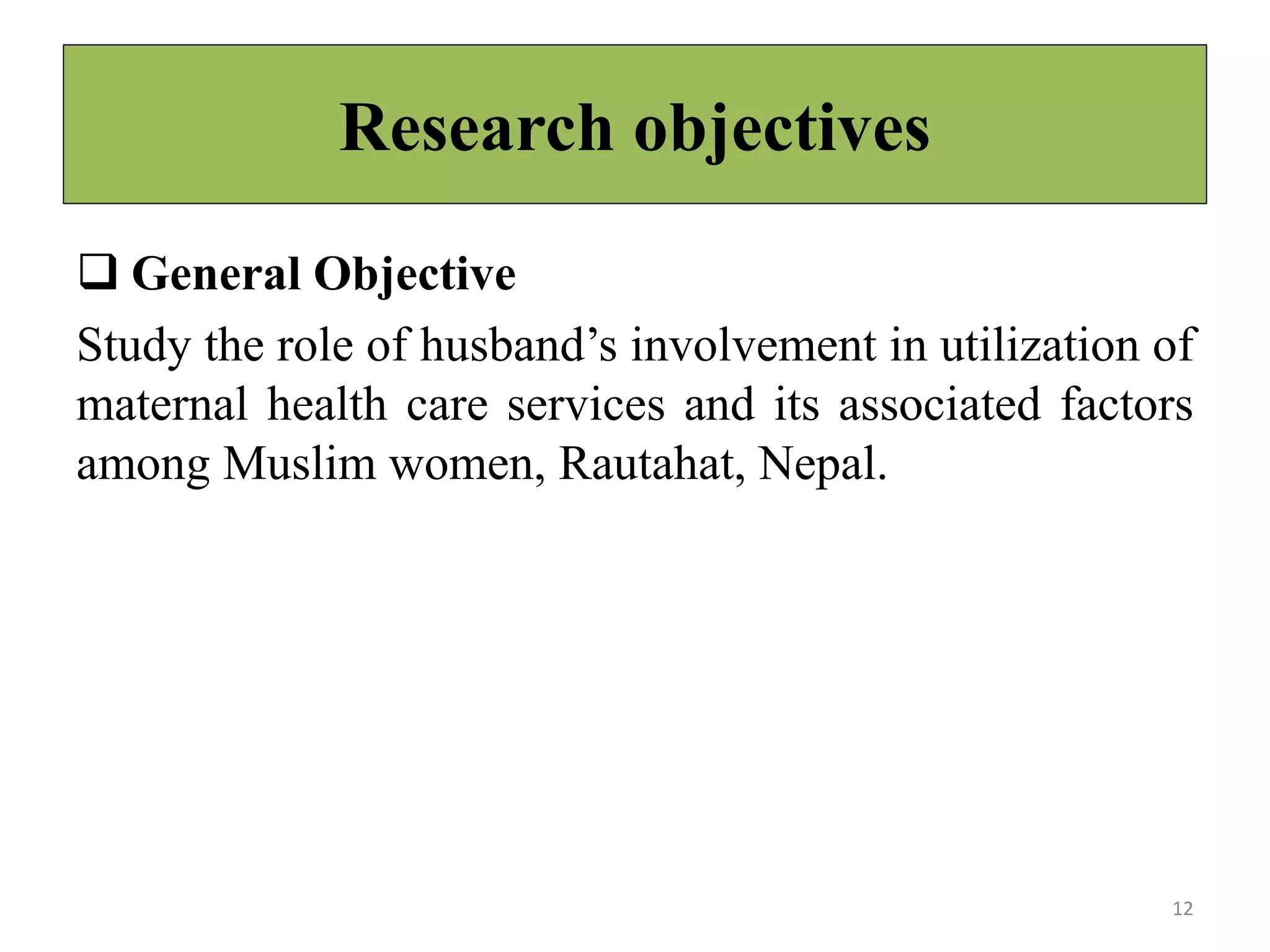 Research objectives
 General Objective
Study the role of husband’s involvement in utilization of
maternal health care services and its associated factors
among Muslim women, Rautahat, Nepal.
12
 