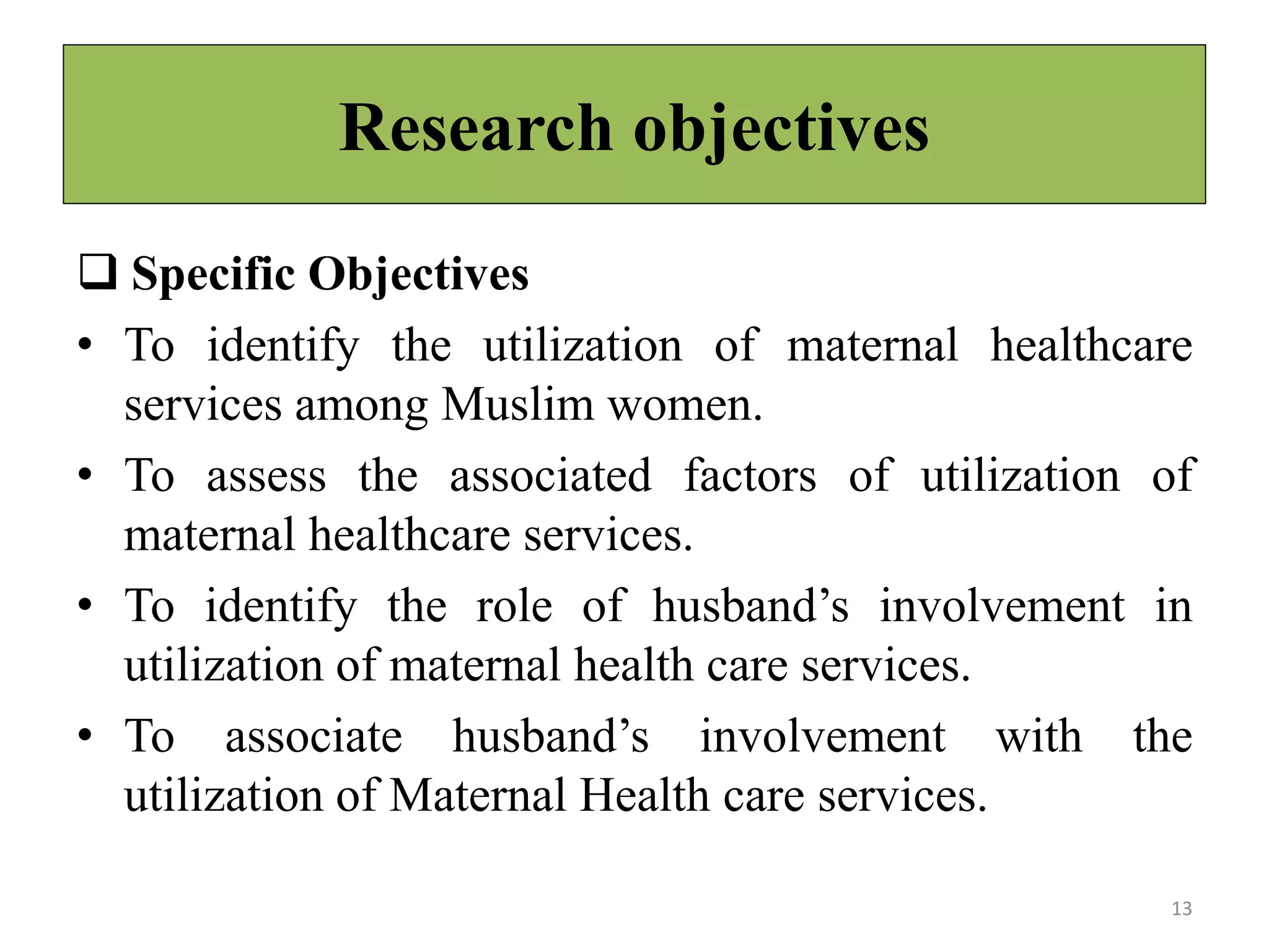 Research objectives
 Specific Objectives
• To identify the utilization of maternal healthcare
services among Muslim women.
• To assess the associated factors of utilization of
maternal healthcare services.
• To identify the role of husband’s involvement in
utilization of maternal health care services.
• To associate husband’s involvement with the
utilization of Maternal Health care services.
13
 