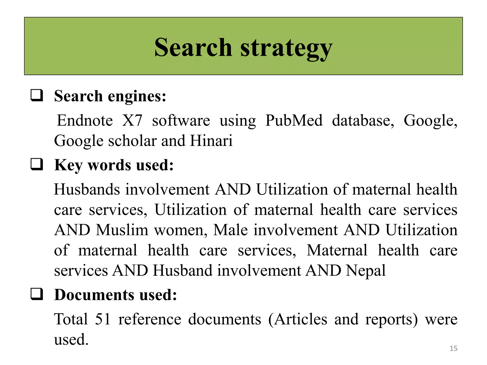 Search strategy
 Search engines:
Endnote X7 software using PubMed database, Google,
Google scholar and Hinari
 Key words used:
Husbands involvement AND Utilization of maternal health
care services, Utilization of maternal health care services
AND Muslim women, Male involvement AND Utilization
of maternal health care services, Maternal health care
services AND Husband involvement AND Nepal
 Documents used:
Total 51 reference documents (Articles and reports) were
used. 15
 