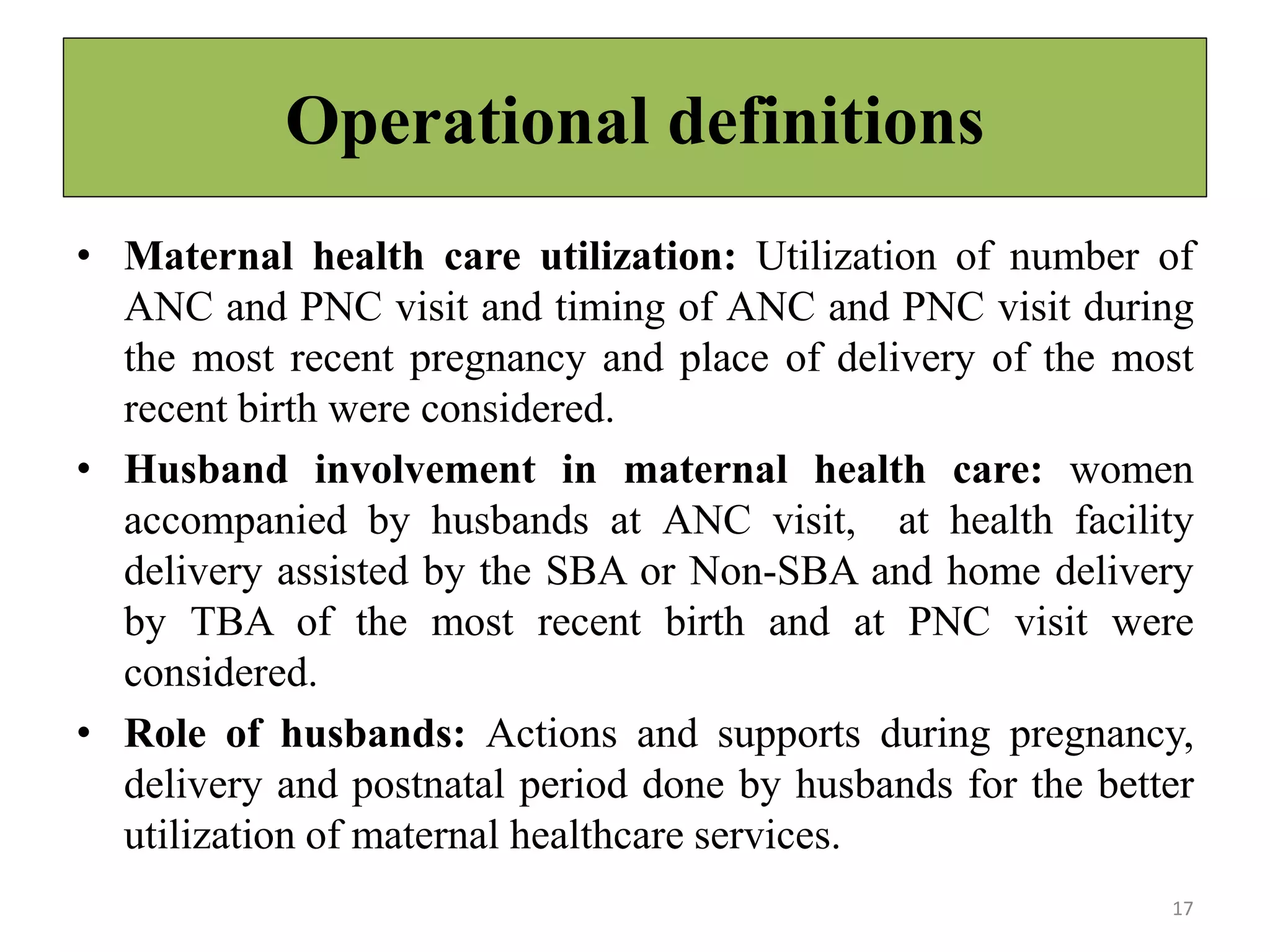 Operational definitions
• Maternal health care utilization: Utilization of number of
ANC and PNC visit and timing of ANC and PNC visit during
the most recent pregnancy and place of delivery of the most
recent birth were considered.
• Husband involvement in maternal health care: women
accompanied by husbands at ANC visit, at health facility
delivery assisted by the SBA or Non-SBA and home delivery
by TBA of the most recent birth and at PNC visit were
considered.
• Role of husbands: Actions and supports during pregnancy,
delivery and postnatal period done by husbands for the better
utilization of maternal healthcare services.
17
 
